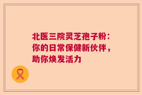 北医三院灵芝孢子粉：你的日常保健新伙伴，助你焕发活力