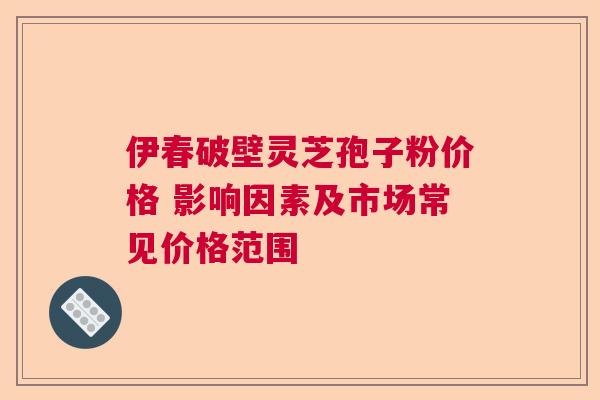 伊春破壁灵芝孢子粉价格 影响因素及市场常见价格范围