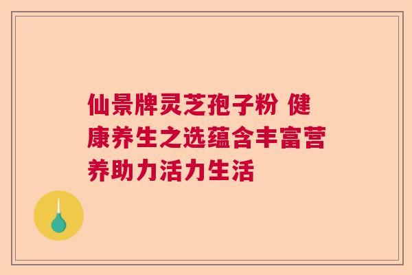 仙景牌灵芝孢子粉 健康养生之选蕴含丰富营养助力活力生活