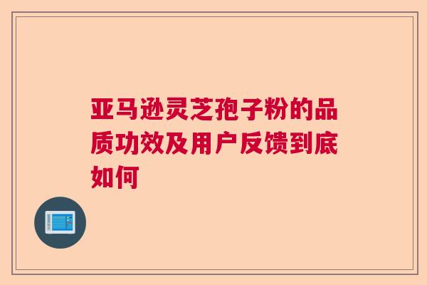 亚马逊灵芝孢子粉的品质功效及用户反馈到底如何