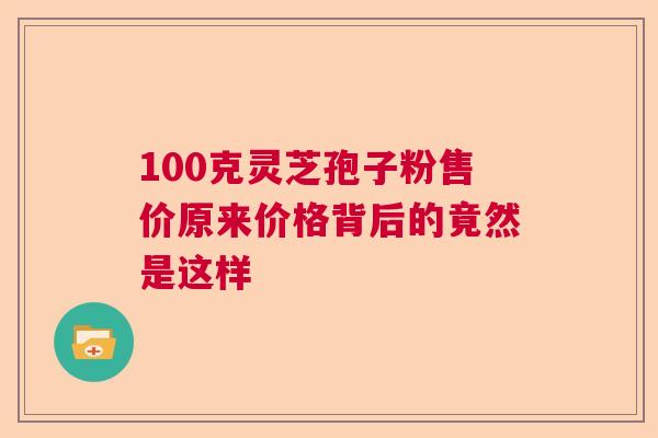 100克灵芝孢子粉售价原来价格背后的竟然是这样