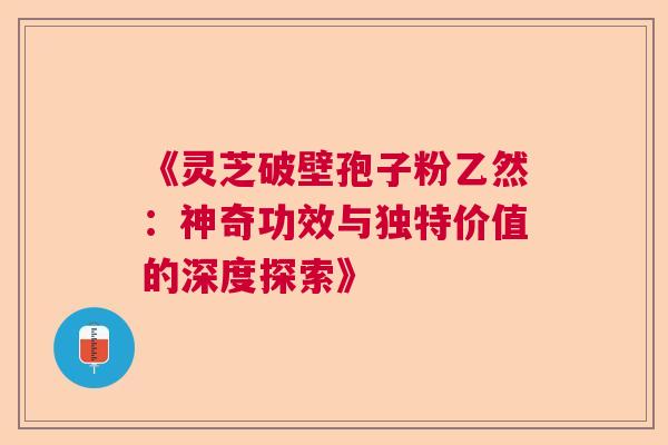 《灵芝破壁孢子粉乙然：神奇功效与独特价值的深度探索》