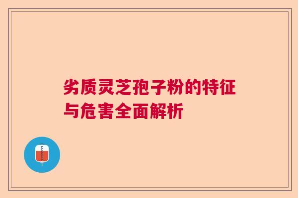 劣质灵芝孢子粉的特征与危害全面解析