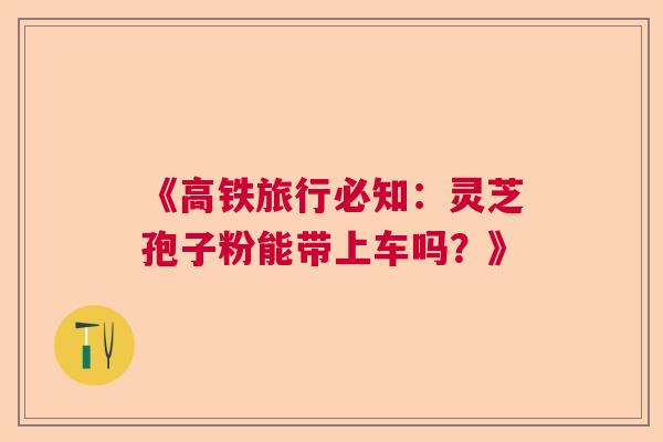 《高铁旅行必知：灵芝孢子粉能带上车吗？》