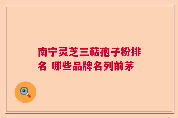 南宁灵芝三萜孢子粉排名 哪些品牌名列前茅