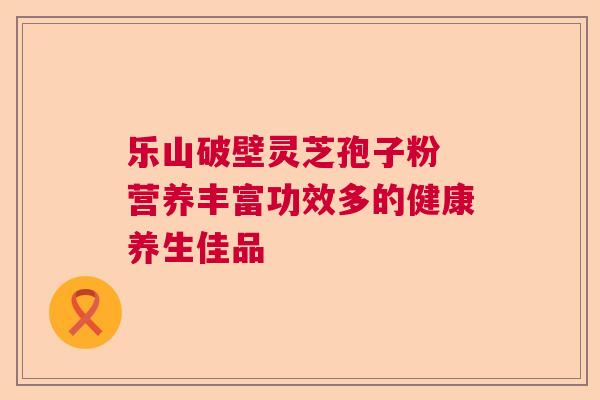 乐山破壁灵芝孢子粉 营养丰富功效多的健康养生佳品