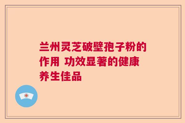 兰州灵芝破壁孢子粉的作用 功效显著的健康养生佳品