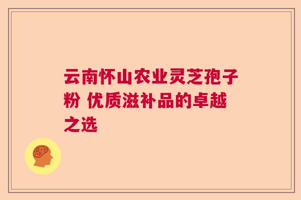 云南怀山农业灵芝孢子粉 优质滋补品的卓越之选