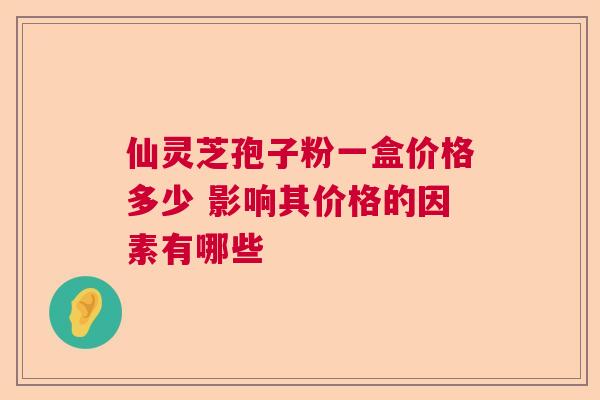 仙灵芝孢子粉一盒价格多少 影响其价格的因素有哪些