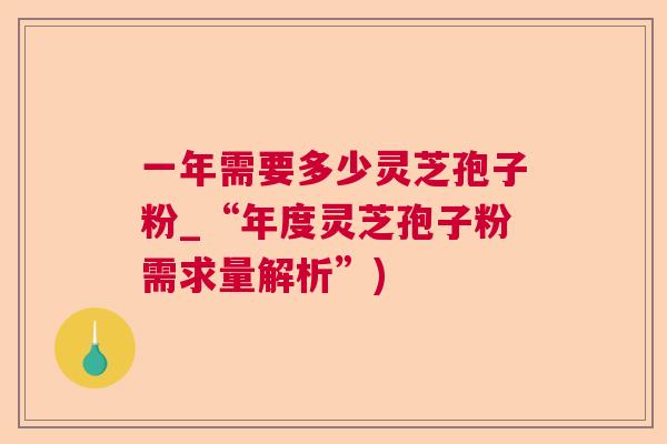 一年需要多少灵芝孢子粉_“年度灵芝孢子粉需求量解析”)