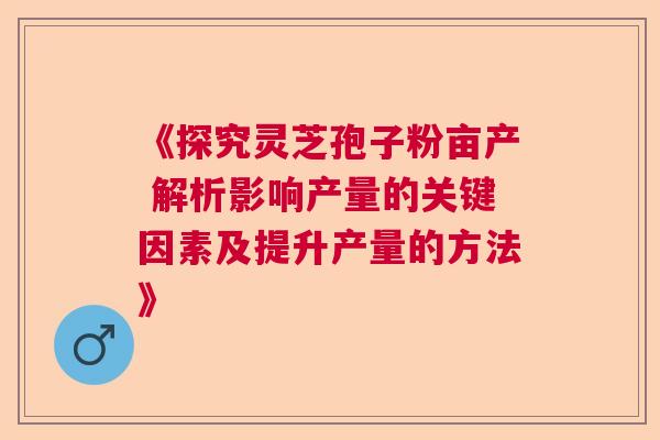 《探究灵芝孢子粉亩产 解析影响产量的关键因素及提升产量的方法》