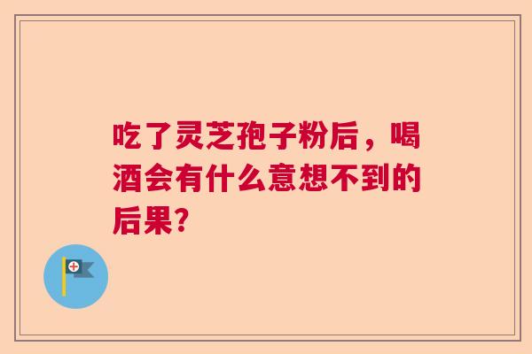 吃了灵芝孢子粉后，喝酒会有什么意想不到的后果？