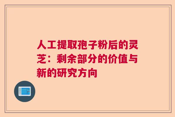 人工提取孢子粉后的灵芝：剩余部分的价值与新的研究方向