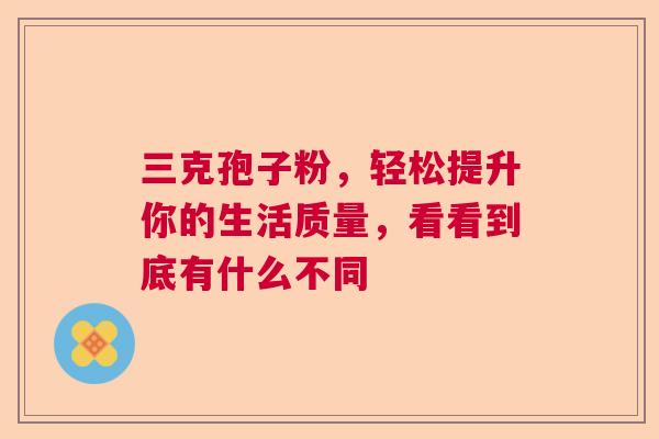三克孢子粉，轻松提升你的生活质量，看看到底有什么不同
