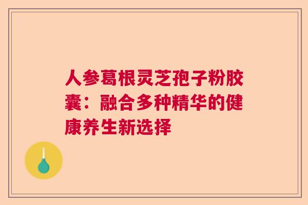 人参葛根灵芝孢子粉胶囊：融合多种精华的健康养生新选择