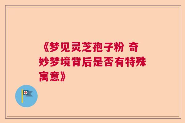 《梦见灵芝孢子粉 奇妙梦境背后是否有特殊寓意》