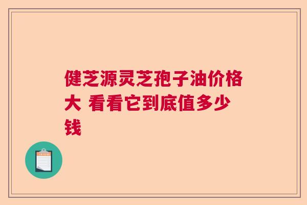 健芝源灵芝孢子油价格大 看看它到底值多少钱