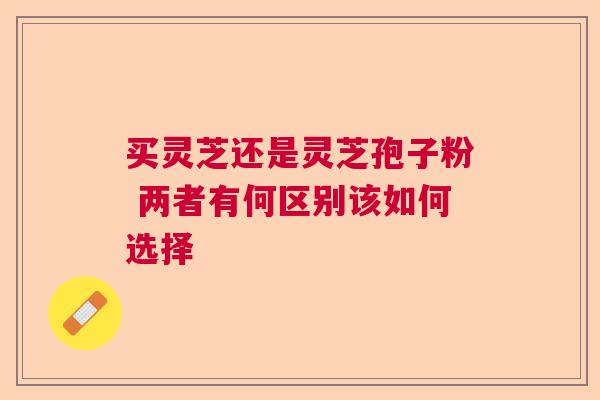买灵芝还是灵芝孢子粉 两者有何区别该如何选择