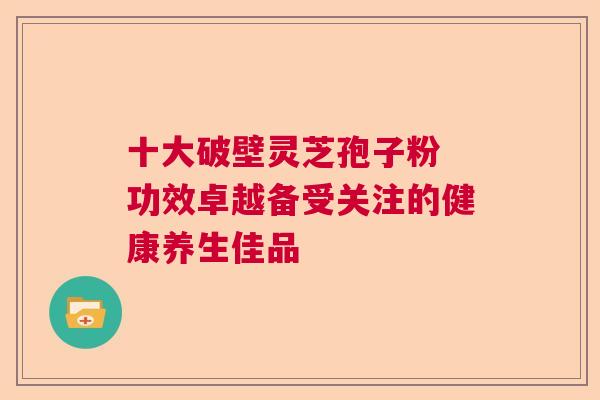 十大破壁灵芝孢子粉 功效卓越备受关注的健康养生佳品