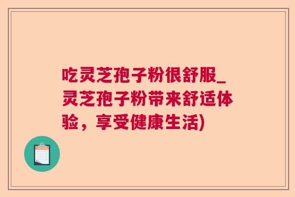 吃灵芝孢子粉很舒服_灵芝孢子粉带来舒适体验，享受健康生活)