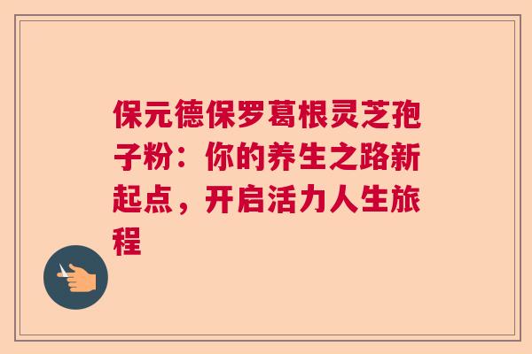 保元德保罗葛根灵芝孢子粉：你的养生之路新起点，开启活力人生旅程