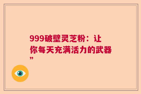 999破壁灵芝粉：让你每天充满活力的武器”