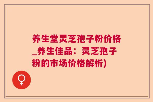 养生堂灵芝孢子粉价格_养生佳品：灵芝孢子粉的市场价格解析)