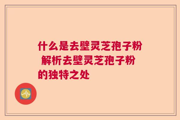 什么是去壁灵芝孢子粉 解析去壁灵芝孢子粉的独特之处