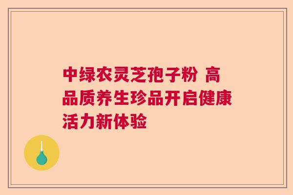 中绿农灵芝孢子粉 高品质养生珍品开启健康活力新体验