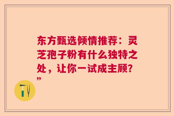 东方甄选倾情推荐：灵芝孢子粉有什么独特之处，让你一试成主顾？”