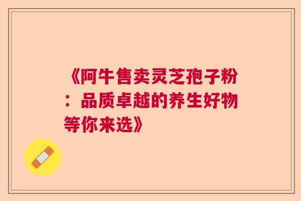 《阿牛售卖灵芝孢子粉：品质卓越的养生好物等你来选》