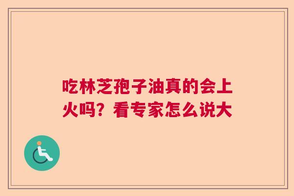吃林芝孢子油真的会上火吗？看专家怎么说大