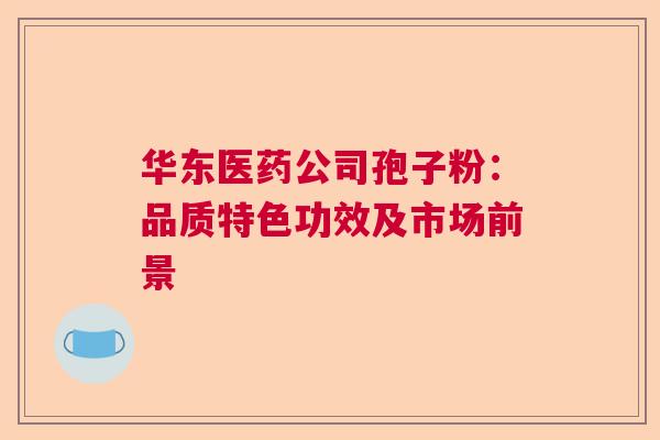 华东医药公司孢子粉：品质特色功效及市场前景