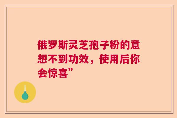 俄罗斯灵芝孢子粉的意想不到功效，使用后你会惊喜”