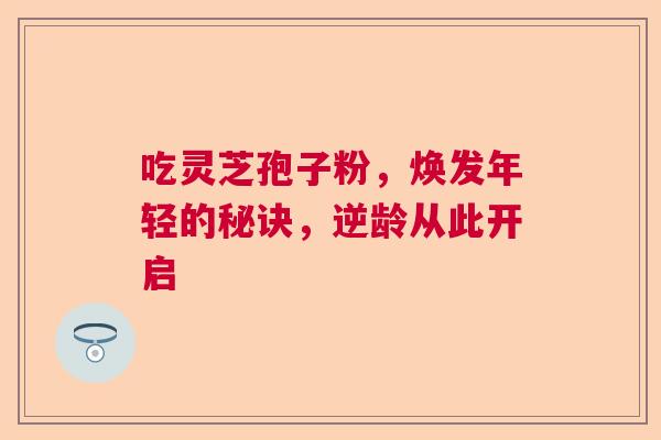 吃灵芝孢子粉，焕发年轻的秘诀，逆龄从此开启