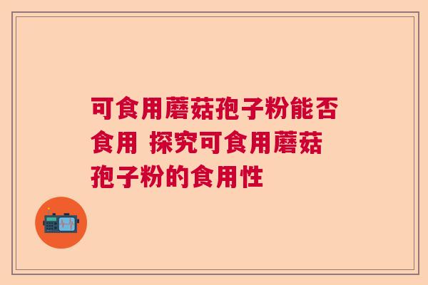 可食用蘑菇孢子粉能否食用 探究可食用蘑菇孢子粉的食用性