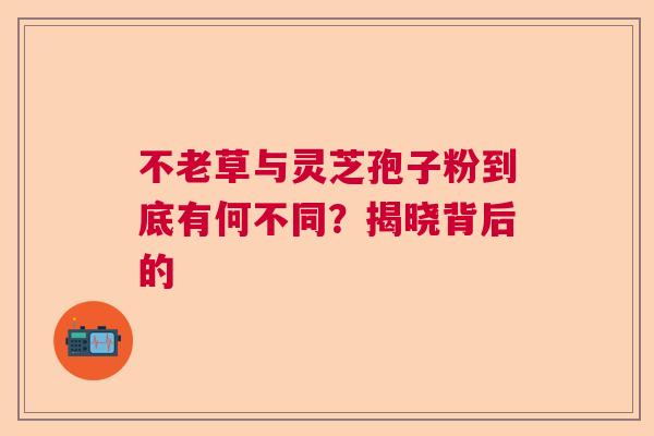 不老草与灵芝孢子粉到底有何不同？揭晓背后的