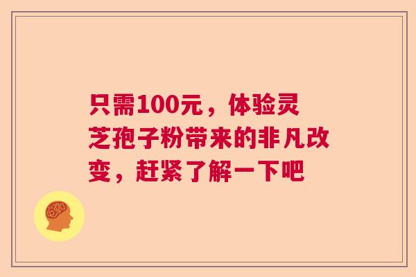 只需100元，体验灵芝孢子粉带来的非凡改变，赶紧了解一下吧