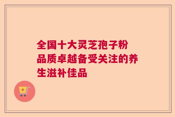 全国十大灵芝孢子粉 品质卓越备受关注的养生滋补佳品