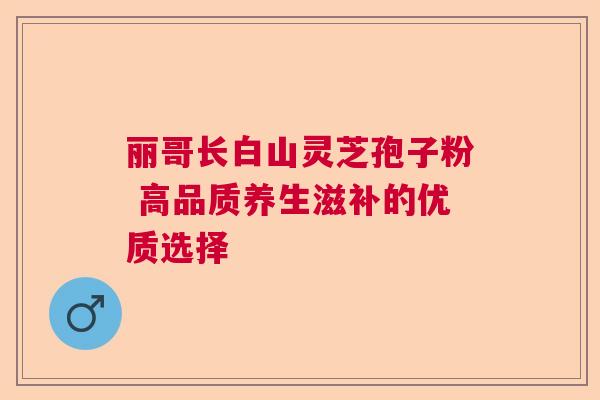 丽哥长白山灵芝孢子粉 高品质养生滋补的优质选择