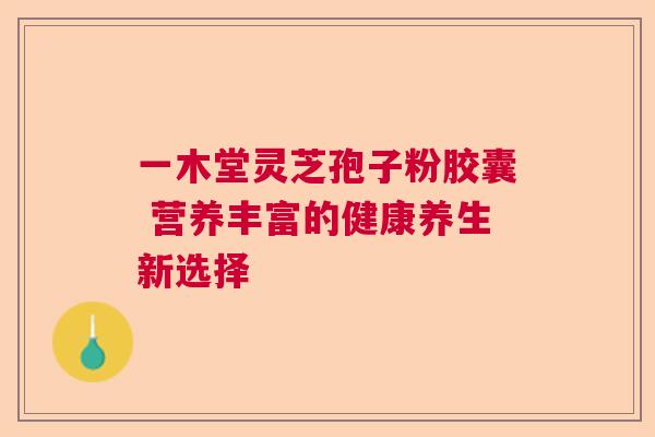一木堂灵芝孢子粉胶囊 营养丰富的健康养生新选择