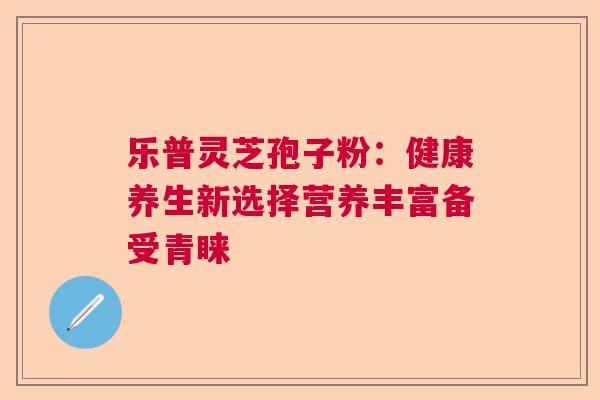 乐普灵芝孢子粉：健康养生新选择营养丰富备受青睐