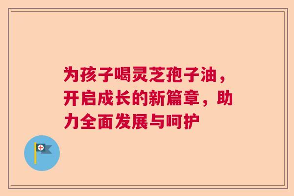 为孩子喝灵芝孢子油，开启成长的新篇章，助力全面发展与呵护