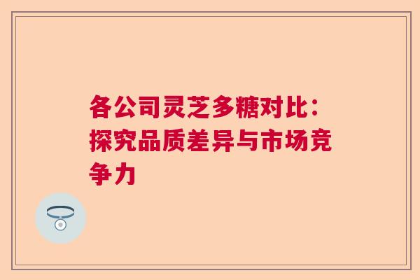 各公司灵芝多糖对比：探究品质差异与市场竞争力