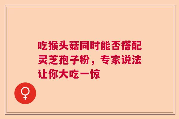 吃猴头菇同时能否搭配灵芝孢子粉，专家说法让你大吃一惊