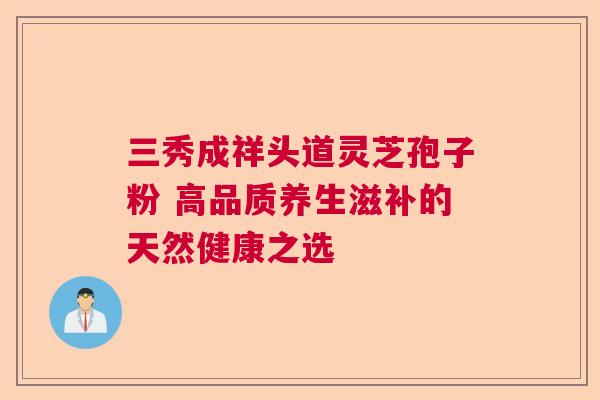 三秀成祥头道灵芝孢子粉 高品质养生滋补的天然健康之选