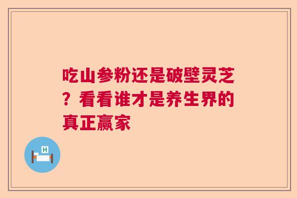 吃山参粉还是破壁灵芝？看看谁才是养生界的真正赢家