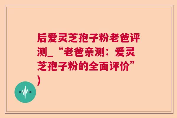 后爱灵芝孢子粉老爸评测_“老爸亲测：爱灵芝孢子粉的全面评价”)