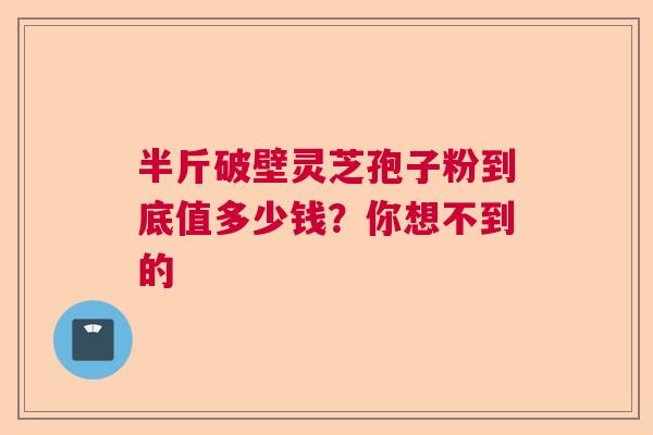 半斤破壁灵芝孢子粉到底值多少钱？你想不到的