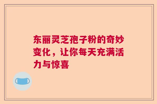 东丽灵芝孢子粉的奇妙变化，让你每天充满活力与惊喜